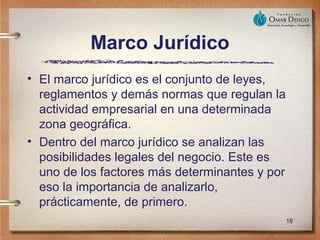 Marco Jurídico
• El marco jurídico es el conjunto de leyes,
  reglamentos y demás normas que regulan la
  actividad empresarial en una determinada
  zona geográfica.
• Dentro del marco jurídico se analizan las
  posibilidades legales del negocio. Este es
  uno de los factores más determinantes y por
  eso la importancia de analizarlo,
  prácticamente, de primero.
                                                18
 