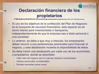 Declaración financiera de los
                  propietarios
•   Si uno de los objetivos de la confección del Plan de Negocios
    es la búsqueda de recursos financieros, este aspecto es de
    sumo interés para inversionistas o banqueros,
    independientemente de que la empresa sea a título personal o
    una sociedad.
•   Lo anterior, se debe a que muy a menudo, los empresarios
    deben recurrir a sus pertenencias personales para financiar el
    negocio, y esta declaración muestra la disponibilidad de éstos.
•   Se debe incluir una declaración por cada uno de los accionistas
    o propietarios, donde se describan:
     – Valor neto del negocio (por lo cual son dueños o accionistas)
     – Valores personales considerables
     – Deudas asumidas (entre otros)
                                                                       19
 