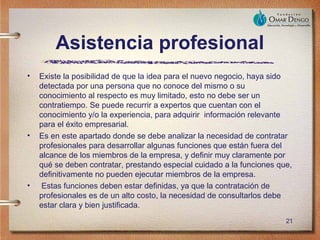 Asistencia profesional
•   Existe la posibilidad de que la idea para el nuevo negocio, haya sido
    detectada por una persona que no conoce del mismo o su
    conocimiento al respecto es muy limitado, esto no debe ser un
    contratiempo. Se puede recurrir a expertos que cuentan con el
    conocimiento y/o la experiencia, para adquirir información relevante
    para el éxito empresarial.
•   Es en este apartado donde se debe analizar la necesidad de contratar
    profesionales para desarrollar algunas funciones que están fuera del
    alcance de los miembros de la empresa, y definir muy claramente por
    qué se deben contratar, prestando especial cuidado a la funciones que,
    definitivamente no pueden ejecutar miembros de la empresa.
•    Estas funciones deben estar definidas, ya que la contratación de
    profesionales es de un alto costo, la necesidad de consultarlos debe
    estar clara y bien justificada.
                                                                        21
 