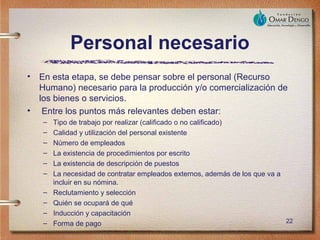 Personal necesario
•   En esta etapa, se debe pensar sobre el personal (Recurso
    Humano) necesario para la producción y/o comercialización de
    los bienes o servicios.
•    Entre los puntos más relevantes deben estar:
    –   Tipo de trabajo por realizar (calificado o no calificado)
    –   Calidad y utilización del personal existente
    –   Número de empleados
    –   La existencia de procedimientos por escrito
    –   La existencia de descripción de puestos
    –   La necesidad de contratar empleados externos, además de los que va a
        incluir en su nómina.
    –   Reclutamiento y selección
    –   Quién se ocupará de qué
    –   Inducción y capacitación
    –   Forma de pago                                                        22
 