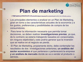 Plan de marketing
•   Los principales elementos a analizar en un Plan de Marketing,
    giran en torno a las características actuales de la economía y a
    los gustos, preferencias y posibilidades de compra de los
    consumidores.
•    Para tener la información necesaria que permita tomar
    decisiones, se deben realizar investigaciones previas, ya que,
    de lo contrario se estaría trabajando basados en corazonadas,
    sin ninguna objetividad y esto podría generar que la inversión
    que se realice en el negocio se pierda.
•    El Plan de Marketing, propiamente dicho, debe contemplar los
    resultados de dos investigaciones anteriores; un análisis del
    sector económico al que pertenece o pertenecerá la empresa
    y un análisis de mercado donde se va a vender el producto o
    servicio.                                                       24
 