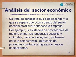 Análisis del sector económico
• Se trata de conocer lo que está pasando y lo
  que se espera que ocurra dentro del sector
  económico al cual pertenece la empresa.
• Por ejemplo, la existencia de proveedores de
  materia prima, las tendencias sociales y
  culturales, barreras de ingreso, problemas
  entre la competencia, existencia de
  productos sustitutos e ingreso de nuevos
  competidores.
                                             25
 