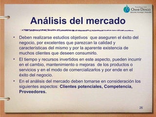 Análisis del mercado
•   Deben realizarse estudios objetivos que aseguren el éxito del
    negocio, por excelentes que parezcan la calidad y
    características del mismo y por la aparente existencia de
    muchos clientes que deseen consumirlo.
•   El tiempo y recursos invertidos en este aspecto, pueden incurrir
    en el cambio, mantenimiento o mejoras de los productos o
    servicios y en el modo de comercializarlos y por ende en el
    éxito del negocio.
•   En el análisis del mercado deben tomarse en consideración los
    siguientes aspectos: Clientes potenciales, Competencia,
    Proveedores.


                                                                  26
 