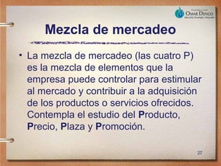 Mezcla de mercadeo
• La mezcla de mercadeo (las cuatro P)
  es la mezcla de elementos que la
  empresa puede controlar para estimular
  al mercado y contribuir a la adquisición
  de los productos o servicios ofrecidos.
  Contempla el estudio del Producto,
  Precio, Plaza y Promoción.

                                         27
 