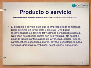 Producto o servicio

• El producto o servicio es lo que la empresa ofrece al mercado.
  Debe definirse en forma clara y objetiva. Una buena
  recomendación es definirlo tal y como lo perciben los clientes.
  Qué tiene de especial, cuáles son sus ventajas. No se debe
  dejar de lado la contemplación de la variedad, calidad, diseño,
  características específicas, marca, envase, etiquetado, tamaño,
  servicios, garantías, reembolsos, devoluciones, entre otros.




                                                               28
 