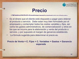 Precio
•   Es el dinero que el cliente está dispuesto a pagar para obtener
    el producto o servicio. Debe estar muy bien formulado por el
    empresario y contemplar todos los costos variables y fijos, así
    como los gastos administrativos, de comercialización y otros en
    los que se incurre para la elaboración y venta del producto o
    servicio, y por supuesto el margen de ganancia establecido.
•    La fórmula sugerida para determinar el precio es.

Precio de Venta = C. Fijos + C. Variables + Gastos + Ganancia
                            esperada



                                                                 30
 