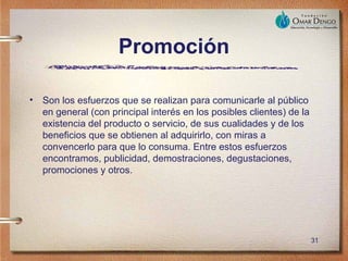 Promoción

• Son los esfuerzos que se realizan para comunicarle al público
  en general (con principal interés en los posibles clientes) de la
  existencia del producto o servicio, de sus cualidades y de los
  beneficios que se obtienen al adquirirlo, con miras a
  convencerlo para que lo consuma. Entre estos esfuerzos
  encontramos, publicidad, demostraciones, degustaciones,
  promociones y otros.




                                                                      31
 