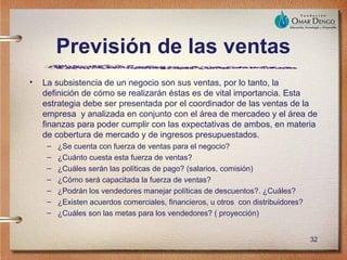 Previsión de las ventas
•   La subsistencia de un negocio son sus ventas, por lo tanto, la
    definición de cómo se realizarán éstas es de vital importancia. Esta
    estrategia debe ser presentada por el coordinador de las ventas de la
    empresa y analizada en conjunto con el área de mercadeo y el área de
    finanzas para poder cumplir con las expectativas de ambos, en materia
    de cobertura de mercado y de ingresos presupuestados.
     –   ¿Se cuenta con fuerza de ventas para el negocio?
     –   ¿Cuánto cuesta esta fuerza de ventas?
     –   ¿Cuáles serán las políticas de pago? (salarios, comisión)
     –   ¿Cómo será capacitada la fuerza de ventas?
     –   ¿Podrán los vendedores manejar políticas de descuentos?. ¿Cuáles?
     –   ¿Existen acuerdos comerciales, financieros, u otros con distribuidores?
     –   ¿Cuáles son las metas para los vendedores? ( proyección)


                                                                                   32
 