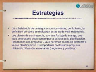 Estrategias

• La subsistencia de un negocio son sus ventas, por lo tanto, la
  definición de cómo se realizarán éstas es de vital importancia.
• Los planes de contingencia, son ese As bajo la manga, que
  todo empresario debe contemplar a la hora de la planificación.
  Responden a la pregunta :¿Qué haremos si esto es diferente a
  lo que planificamos? Es importante contestar la pregunta
  utilizando diferentes escenarios (negativos y positivos).




                                                                33
 