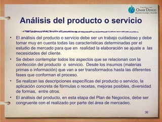 Análisis del producto o servicio
•   El análisis del producto o servicio debe ser un trabajo cuidadoso y debe
    tomar muy en cuenta todas las características determinadas por el
    estudio de mercado para que en realidad la elaboración se ajuste a las
    necesidades del cliente.
•   Se deben contemplar todos los aspectos que se relacionan con la
    confección del producto o servicio. Desde los insumos (materias
    primas o información) que van a ser transformados hasta las diferentes
    fases que conforman el proceso.
•   Se realizan las descripciones específicas del producto o servicio, la
    aplicación concreta de fórmulas o recetas, mejoras posibles, diversidad
    de formas, entre otros.
•   El análisis del producto, en esta etapa del Plan de Negocios, debe ser
    congruente con el realizado por parte del área de mercadeo.

                                                                       36
 