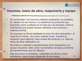 Insumos, mano de obra, maquinaria y equipo

•   Se contemplan los insumos unitarios necesarios, la cantidad y
    la calidad de los mismos. La existencia de productos que
    funcionen como sustitutos en el caso de una escases y toda la
    información que pueda recabar referente a los insumos y
    materias primas.
•   Se expresan en forma detallada la mano de obra requerida y el
    costo de la misma. Así como cuántas horas hombre se
    requieren para elaborar cada unidad del producto y si ésta es
    mano de obra calificada o no.
•   Se indica la cantidad y características de la maquinaria y el
    equipo requerido, tales como los tamaños, los tipos y la forma
    de mantenimiento que se utilizará.
•   Hay que incluir el mobiliario, materiales de oficina y otros
    necesarios, para el buen desarrollo de las tareas.             39
 
