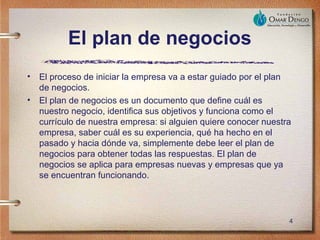 El plan de negocios
•   El proceso de iniciar la empresa va a estar guiado por el plan
    de negocios.
•   El plan de negocios es un documento que define cuál es
    nuestro negocio, identifica sus objetivos y funciona como el
    currículo de nuestra empresa: si alguien quiere conocer nuestra
    empresa, saber cuál es su experiencia, qué ha hecho en el
    pasado y hacia dónde va, simplemente debe leer el plan de
    negocios para obtener todas las respuestas. El plan de
    negocios se aplica para empresas nuevas y empresas que ya
    se encuentran funcionando.




                                                                  4
 