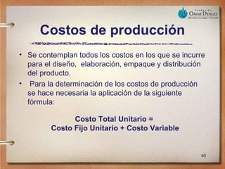 Costos de producción
• Se contemplan todos los costos en los que se incurre
  para el diseño, elaboración, empaque y distribución
  del producto.
• Para la determinación de los costos de producción
  se hace necesaria la aplicación de la siguiente
  fórmula:

               Costo Total Unitario =
         Costo Fijo Unitario + Costo Variable


                                                    40
 
