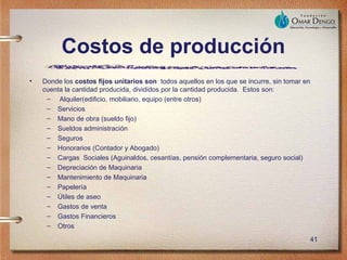Costos de producción
•   Donde los costos fijos unitarios son todos aquellos en los que se incurre, sin tomar en
    cuenta la cantidad producida, divididos por la cantidad producida. Estos son:
     – Alquiler(edificio, mobiliario, equipo (entre otros)
     – Servicios
     – Mano de obra (sueldo fijo)
     – Sueldos administración
     – Seguros
     – Honorarios (Contador y Abogado)
     – Cargas Sociales (Aguinaldos, cesantías, pensión complementaria, seguro social)
     – Depreciación de Maquinaria
     – Mantenimiento de Maquinaria
     – Papelería
     – Útiles de aseo
     – Gastos de venta
     – Gastos Financieros
     – Otros

                                                                                          41
 