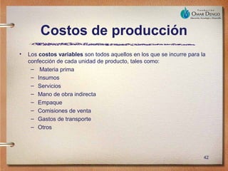 Costos de producción
•   Los costos variables son todos aquellos en los que se incurre para la
    confección de cada unidad de producto, tales como:
     – Materia prima
     – Insumos
     – Servicios
     – Mano de obra indirecta
     – Empaque
     – Comisiones de venta
     – Gastos de transporte
     – Otros




                                                                        42
 