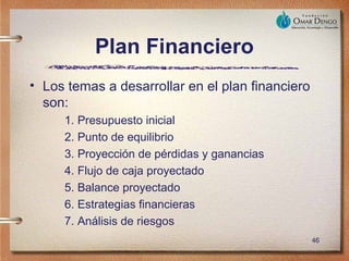 Plan Financiero
• Los temas a desarrollar en el plan financiero
  son:
     1. Presupuesto inicial
     2. Punto de equilibrio
     3. Proyección de pérdidas y ganancias
     4. Flujo de caja proyectado
     5. Balance proyectado
     6. Estrategias financieras
     7. Análisis de riesgos
                                                  46
 