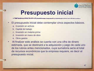 Presupuesto inicial
•   El presupuesto inicial debe contemplar cinco aspectos básicos.
    a.   Inversión en activos
    b.   Capital de trabajo
    c.   Inversión en materia prima
    d.   Inversión en mano de obra
    e.   Otros gastos
•   Al finalizar este análisis se cuenta con una cifra de dinero
    estimada, que se destinará a la adquisición y pago de cada uno
    de los rubros antes mencionados, cuya sumatoria sería el total
    de recursos económicos que la empresa requiere, es decir el
    presupuesto inicial.



                                                                 47
 