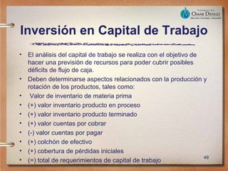 Inversión en Capital de Trabajo
•   El análisis del capital de trabajo se realiza con el objetivo de
    hacer una previsión de recursos para poder cubrir posibles
    déficits de flujo de caja.
•   Deben determinarse aspectos relacionados con la producción y
    rotación de los productos, tales como:
•    Valor de inventario de materia prima
•   (+) valor inventario producto en proceso
•   (+) valor inventario producto terminado
•   (+) valor cuentas por cobrar
•   (-) valor cuentas por pagar
•   (+) colchón de efectivo
•   (+) cobertura de pérdidas iniciales
                                                                     49
•   (=) total de requerimientos de capital de trabajo
 