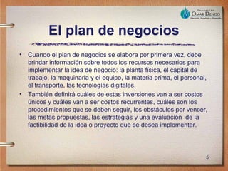 El plan de negocios
•   Cuando el plan de negocios se elabora por primera vez, debe
    brindar información sobre todos los recursos necesarios para
    implementar la idea de negocio: la planta física, el capital de
    trabajo, la maquinaria y el equipo, la materia prima, el personal,
    el transporte, las tecnologías digitales.
•   También definirá cuáles de estas inversiones van a ser costos
    únicos y cuáles van a ser costos recurrentes, cuáles son los
    procedimientos que se deben seguir, los obstáculos por vencer,
    las metas propuestas, las estrategias y una evaluación de la
    factibilidad de la idea o proyecto que se desea implementar.




                                                                     5
 