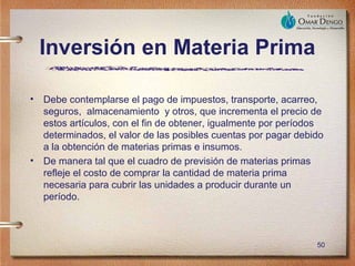 Inversión en Materia Prima

• Debe contemplarse el pago de impuestos, transporte, acarreo,
  seguros, almacenamiento y otros, que incrementa el precio de
  estos artículos, con el fin de obtener, igualmente por períodos
  determinados, el valor de las posibles cuentas por pagar debido
  a la obtención de materias primas e insumos.
• De manera tal que el cuadro de previsión de materias primas
  refleje el costo de comprar la cantidad de materia prima
  necesaria para cubrir las unidades a producir durante un
  período.



                                                               50
 