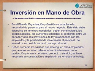 Inversión en Mano de Obra
• En el Plan de Organización y Gestión se estableció la
  necesidad de personal para el nuevo negocio. Este dato debe
  traducirse en términos monetarios, deben contemplarse, las
  cargas sociales, los aumentos salariales, si se dieran, entre un
  período y otro, las previsiones de ley relacionados con los
  empleados y la posibilidad de incrementar el personal, de
  acuerdo a un posible aumento en la producción.
• Deben sumarse los salarios que devenguen otros empleados
  que, aunque no están relacionados directamente con la
  producción y/o venta del nuevo producto o servicio, se hace
  necesaria su contratación o ampliación de jornadas de trabajo.


                                                                 51
 