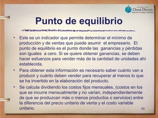 Punto de equilibrio
•   Este es un indicador que permite determinar el mínimo de
    producción y de ventas que puede asumir el empresario. El
    punto de equilibrio es el punto donde las ganancias y pérdidas
    son iguales a cero. Si se quiere obtener ganancias, se deben
    hacer esfuerzos para vender más de la cantidad de unidades ahí
    establecida.
•   Para obtener esta información es necesario saber cuánto van a
    producir y cuánto deben vender para recuperar al menos lo que
    se ha invertido en la elaboración del producto.
•   Se calcula dividiendo los costos fijos mensuales, (costos en los
    que se incurre mensualmente y no varían, independientemente
    de que se produzcan más o menos productos o servicios) entre
    la diferencia del precio unitario de venta y el costo variable
    unitario.                                                      53
 