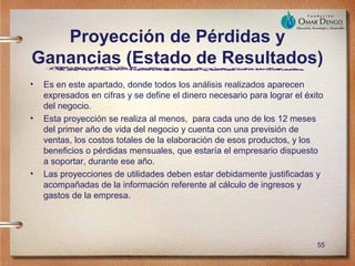 Proyección de Pérdidas y
Ganancias (Estado de Resultados)
•   Es en este apartado, donde todos los análisis realizados aparecen
    expresados en cifras y se define el dinero necesario para lograr el éxito
    del negocio.
•   Esta proyección se realiza al menos, para cada uno de los 12 meses
    del primer año de vida del negocio y cuenta con una previsión de
    ventas, los costos totales de la elaboración de esos productos, y los
    beneficios o pérdidas mensuales, que estaría el empresario dispuesto
    a soportar, durante ese año.
•   Las proyecciones de utilidades deben estar debidamente justificadas y
    acompañadas de la información referente al cálculo de ingresos y
    gastos de la empresa.




                                                                           55
 
