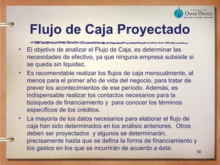 Flujo de Caja Proyectado
• El objetivo de analizar el Flujo de Caja, es determinar las
  necesidades de efectivo, ya que ninguna empresa subsiste si
  se queda sin liquidez.
• Es recomendable realizar los flujos de caja mensualmente, al
  menos para el primer año de vida del negocio, para tratar de
  prever los acontecimientos de ese período. Además, es
  indispensable realizar los contactos necesarios para la
  búsqueda de financiamiento y para conocer los términos
  específicos de los créditos.
• La mayoría de los datos necesarios para elaborar el flujo de
  caja han sido determinados en los análisis anteriores. Otros
  deben ser proyectados y algunos se determinarán,
  precisamente hasta que se defina la forma de financiamiento y
  los gastos en los que se incurrirán de acuerdo a ésta.
                                                              56
 