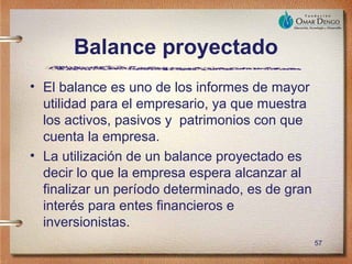 Balance proyectado
• El balance es uno de los informes de mayor
  utilidad para el empresario, ya que muestra
  los activos, pasivos y patrimonios con que
  cuenta la empresa.
• La utilización de un balance proyectado es
  decir lo que la empresa espera alcanzar al
  finalizar un período determinado, es de gran
  interés para entes financieros e
  inversionistas.
                                                 57
 