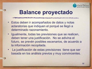 Balance proyectado
• Estos deben ir acompañados de datos y notas
  aclaratorias que indiquen el porqué se llegó a
  determinado razonamiento.
• Igualmente, todas las previsiones que se realicen,
  deben tener una justificación. No se adivina el
  futuro, se prevén posibles escenarios, de acuerdo a
  la información recopilada.
• La justificación de estas previsiones tiene que ser
  basada en los análisis previos y muy convincentes.


                                                        58
 