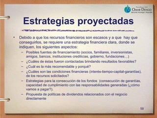 Estrategias proyectadas
•   Debido a que los recursos financieros son escasos y a que hay que
    conseguirlos, se requiere una estrategia financiera clara, donde se
    indiquen, los siguientes aspectos:
     – Posibles fuentes de financiamiento (socios, familiares, inversionistas,
       amigos, bancos, instituciones crediticias, gobierno, fundaciones…)
     – ¿Cuáles de éstas fueron contactadas brindando resultados favorables?
     – ¿Cuál es la más recomendable y porqué?
     – ¿Cuáles son las condiciones financieras (interés-tiempo-capital-garantías),
       de los recursos solicitados?
     – Estrategias para la consecución de los fondos (consecución de garantías,
       capacidad de cumplimiento con las responsabilidades generadas (¿cómo
       vamos a pagar?).
     – Propuesta de políticas de dividendos relacionados con el negocio
       directamente

                                                                                 59
 