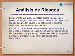Análisis de Riesgos
•   Es importante que queden establecidas las variables que
    pueden ser de gran relevancia para el desarrollo del negocio, el
    impacto que pueden causar y las estrategias o acciones
    correctivas para afrontar esas variables.
•   Por mucho que se desee realizar un negocio, los análisis, y
    sobre todo el análisis de riesgos, debe hacerse de la forma más
    sincera posible, ya que es aquí donde se establecen los puntos
    débiles del proyecto y las acciones correctivas para
    controlarlos.




                                                                  60
 