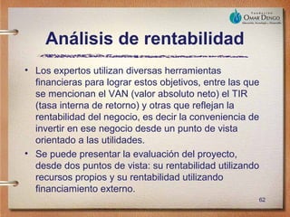 Análisis de rentabilidad
• Los expertos utilizan diversas herramientas
  financieras para lograr estos objetivos, entre las que
  se mencionan el VAN (valor absoluto neto) el TIR
  (tasa interna de retorno) y otras que reflejan la
  rentabilidad del negocio, es decir la conveniencia de
  invertir en ese negocio desde un punto de vista
  orientado a las utilidades.
• Se puede presentar la evaluación del proyecto,
  desde dos puntos de vista: su rentabilidad utilizando
  recursos propios y su rentabilidad utilizando
  financiamiento externo.
                                                       62
 