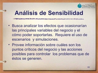 Análisis de Sensibilidad
• Busca analizar los efectos que ocasionarían
  las principales variables del negocio y el
  cómo poder soportarlas. Requiere el uso de
  escenarios y simulaciones.
• Provee información sobre cuáles son los
  puntos críticos del negocio y las acciones
  posibles para controlar los problemas que de
  éstos se generen.

                                             63
 