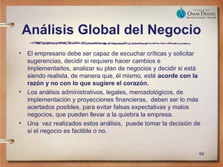 Análisis Global del Negocio
•   El empresario debe ser capaz de escuchar críticas y solicitar
    sugerencias, decidir si requiere hacer cambios e
    implementarlos, analizar su plan de negocios y decidir si está
    siendo realista, de manera que, él mismo, esté acorde con la
    razón y no con lo que sugiere el corazón.
•   Los análisis administrativos, legales, mercadológicos, de
    implementación y proyecciones financieras, deben ser lo más
    acertados posibles, para evitar falsas expectativas y malos
    negocios, que pueden llevar a la quiebra la empresa.
•   Una vez realizados estos análisis, puede tomar la decisión de
    si el negocio es factible o no.


                                                                 64
 