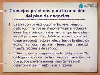 Consejos prácticos para la creación
      del plan de negocios
1. La creación de este documento, lleva tiempo y
   dedicación, ya que es el momento para replantear
   ideas, hacer juicios previos, valorar oportunidades,
   investigar el mercado, definir el producto o servicio,
   tomar en cuenta factores relevantes de la situación
   económica (local, nacional, internacional) y analizar
   nuestra propuesta de negocio.
2. El tiempo que un emprendedor le dedique a su Plan
   de Negocios, se convierte en una gran inversión, ya
   que puede prevenir errores importantes en el
   desarrollo y crecimiento de su empresa.
                                                            7
 