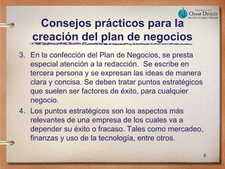 Consejos prácticos para la
   creación del plan de negocios
3. En la confección del Plan de Negocios, se presta
   especial atención a la redacción. Se escribe en
   tercera persona y se expresan las ideas de manera
   clara y concisa. Se deben tratar puntos estratégicos
   que suelen ser factores de éxito, para cualquier
   negocio.
4. Los puntos estratégicos son los aspectos más
   relevantes de una empresa de los cuales va a
   depender su éxito o fracaso. Tales como mercadeo,
   finanzas y uso de la tecnología, entre otros.

                                                          8
 
