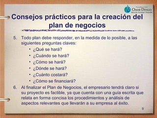 Consejos prácticos para la creación del
          plan de negocios
5. Todo plan debe responder, en la medida de lo posible, a las
   siguientes preguntas claves:
        • ¿Qué se hará?
        • ¿Cuándo se hará?
        • ¿Cómo se hará?
        • ¿Dónde se hará?
        • ¿Cuánto costará?
        • ¿Cómo se financiará?
6. Al finalizar el Plan de Negocios, el empresario tendrá claro si
   su proyecto es factible, ya que cuenta con una guía escrita que
   relata en forma concisa los procedimientos y análisis de
   aspectos relevantes que llevarán a su empresa al éxito.
                                                                 9
 