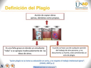 Definición del Plagio
                                  Acción de copiar obras
                              ajenas, dándolas como propias.




  Es una falta grave en donde un estudiante                          Cuando se hace uso de cualquier porción
“roba” o se apropia inadecuadamente de las                              del trabajo de otra persona, y no
                ideas de otros.                                     documenta su fuente, está cometiendo un
                                                                                 acto de plagio.

     “quien plagia no se toma su educación en serio, y no respeta el trabajo intelectual ajeno”.
                                        (UNAD, 2007,p.1)
                                  “Educación para todos con calidad global”
 