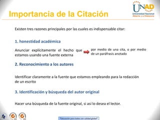 Importancia de la Citación
 Existen tres razones principales por las cuales es indispensable citar:


 1. honestidad académica
 Anunciar explícitamente el hecho que                         por medio de una cita, o por medio
 estamos usando una fuente externa                            de un paráfrasis anotado


 2. Reconocimiento a los autores

 Identificar claramente a la fuente que estamos empleando para la redacción
 de un escrito

 3. Identificación y búsqueda del autor original

 Hacer una búsqueda de la fuente original, si así lo desea el lector.


                             “Educación para todos con calidad global”
 