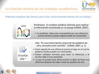 La citación dentro de los trabajos académicos
Podemos emplear dos formas para citar correctamente dentro de un trabajo :

                        Parafraseo: Es emplear palabras distintas para replicar
                        la información encontrada en un pasaje (UNAD, 2007).

                         • Un paráfrasis debe estar acompañado por una referencia
                            precisa donde el pasaje original puede ser encontrado


                         Cita: “Es una transcripción exacta de las palabras de
                          otro, envuelta entre comillas”. (UNAD, 2007, p. 1)
                       • Viene seguida de una referencia precisa al lugar en el cual las
                         palabras citadas pueden ser encontradas.
                       • Existen múltiples formatos para hacer la referencia, y el
                         escritor elige el mas apropiado
                       • Lo que no puede hacer dicho escritor es dejar de hacer una
                         referencia después de haber citado las palabras de otro.



                           “Educación para todos con calidad global”
 