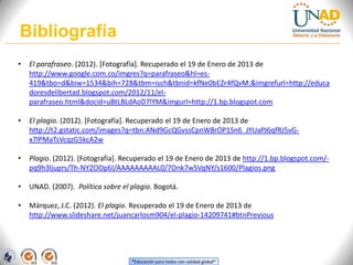 Bibliografía
•   El parafraseo. (2012). [Fotografía]. Recuperado el 19 de Enero de 2013 de
    http://www.google.com.co/imgres?q=parafraseo&hl=es-
    419&tbo=d&biw=1534&bih=728&tbm=isch&tbnid=kfNe0bEZr4fQvM:&imgrefurl=http://educa
    doresdelibertad.blogspot.com/2012/11/el-
    parafraseo.html&docid=uBtLBLdAoD7lYM&imgurl=http://1.bp.blogspot.com

•   El plagio. (2012). [Fotografía]. Recuperado el 19 de Enero de 2013 de
    http://t2.gstatic.com/images?q=tbn:ANd9GcQGvssCpnW8rOP1Sn6_JYUaPJ6qfRJ5vG-
    x7lPMaTsVcqzG5kcA2w

•   Plagio. (2012). [Fotografía]. Recuperado el 19 de Enero de 2013 de http://1.bp.blogspot.com/-
    pq9h3ljuprs/Th-NY2OOp6I/AAAAAAAAAL0/7Onk7wSVqNY/s1600/Plagios.png

•   UNAD. (2007). Política sobre el plagio. Bogotá.

•   Márquez, J.C. (2012). El plagio. Recuperado el 19 de Enero de 2013 de
    http://www.slideshare.net/juancarlosm904/el-plagio-14209741#btnPrevious




                                    “Educación para todos con calidad global”
 