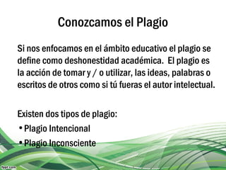 Conozcamos el Plagio
Si nos enfocamos en el ámbito educativo el plagio se
define como deshonestidad académica. El plagio es
la acción de tomar y / o utilizar, las ideas, palabras o
escritos de otros como si tú fueras el autor intelectual.
Existen dos tipos de plagio:
•Plagio Intencional
•Plagio Inconsciente
 