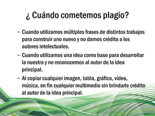 ¿ Cuándo cometemos plagio?
– Cuando utilizamos múltiples frases de distintos trabajos
para construir uno nuevo y no damos crédito a los
autores intelectuales.
– Cuando utilizamos una idea como base para desarrollar
la nuestra y no reconocemos al autor de la idea
principal.
– Al copiar cualquier imagen, tabla, gráfico, vídeo,
música, en fin cualquier multimedio sin brindarle crédito
al autor de la idea principal.
 