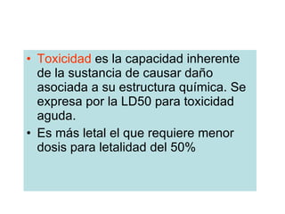 Toxicidad  es la capacidad inherente de la sustancia de causar daño asociada a su estructura química. Se expresa por la LD50 para toxicidad aguda. Es más letal el que requiere menor dosis para letalidad del 50%  
