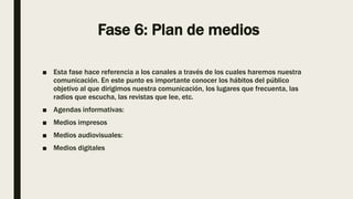 Fase 6: Plan de medios
■ Esta fase hace referencia a los canales a través de los cuales haremos nuestra
comunicación. En este punto es importante conocer los hábitos del público
objetivo al que dirigimos nuestra comunicación, los lugares que frecuenta, las
radios que escucha, las revistas que lee, etc.
■ Agendas informativas:
■ Medios impresos
■ Medios audiovisuales:
■ Medios digitales
 