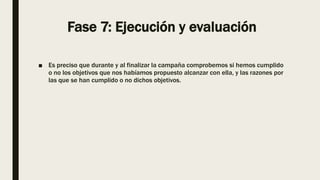 Fase 7: Ejecución y evaluación
■ Es preciso que durante y al finalizar la campaña comprobemos si hemos cumplido
o no los objetivos que nos habíamos propuesto alcanzar con ella, y las razones por
las que se han cumplido o no dichos objetivos.
 