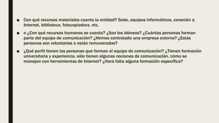 ■ Con qué recursos materiales cuenta la entidad? Sede, equipos informáticos, conexión a
Internet, biblioteca, fotocopiadora, etc.
■ o ¿Con qué recursos humanos se cuenta? ¿Son los idóneos? ¿Cuántas personas forman
parte del equipo de comunicación? ¿Hemos contratado una empresa externa? ¿Estas
personas son voluntarias o están remuneradas?
■ ¿Qué perfil tienen las personas que forman el equipo de comunicación? ¿Tienen formación
universitaria y experiencia, sólo tienen algunas nociones de comunicación, cómo se
manejan con herramientas de Internet? ¿Hará falta alguna formación específica?
 
