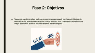 Fase 2: Objetivos
■ Tenemos que tener claro qué nos proponemos conseguir con las actividades de
comunicación que queremos llevar a cabo. Cuanto más claramente lo definamos,
mejor podremos evaluar después el éxito de la campaña
 