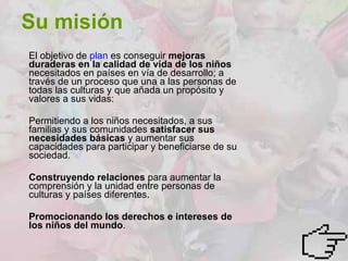 Su misión El objetivo de  plan  es conseguir  mejoras duraderas en la calidad de vida de los niños  necesitados en países en vía de desarrollo; a través de un proceso que una a las personas de todas las culturas y que añada un propósito y valores a sus vidas: Permitiendo a los niños necesitados, a sus familias y sus comunidades  satisfacer sus   necesidades básicas  y aumentar sus capacidades para participar y beneficiarse de su sociedad.  Construyendo relaciones  para aumentar la comprensión y la unidad entre personas de culturas y países diferentes.  Promocionando los derechos e intereses de los niños del mundo .  